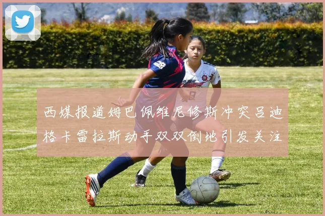 西媒报道姆巴佩维尼修斯冲突吕迪格卡雷拉斯动手双双倒地引发关注