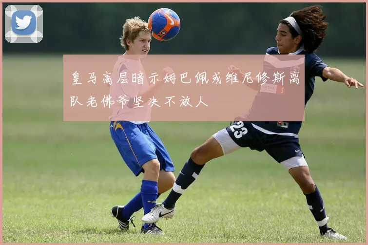 皇马高层暗示姆巴佩或维尼修斯离队老佛爷坚决不放人