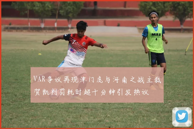 VAR争议再现津门虎与河南之战主裁贺凯判罚耗时超十分钟引发热议