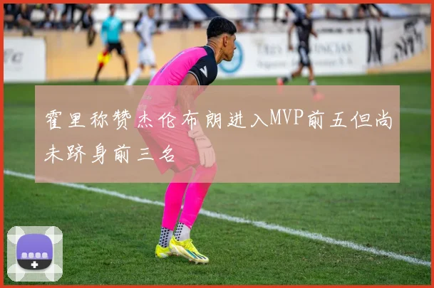 霍里称赞杰伦布朗进入MVP前五但尚未跻身前三名