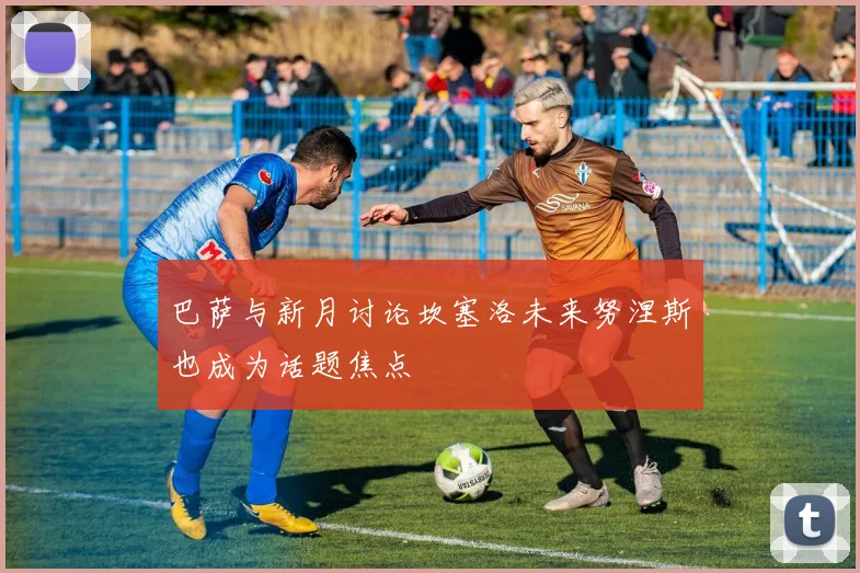 巴萨与新月讨论坎塞洛未来努涅斯也成为话题焦点