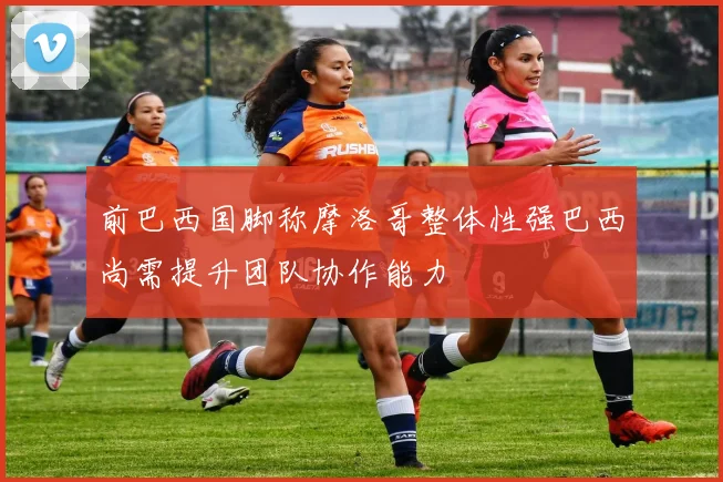 前巴西国脚称摩洛哥整体性强巴西尚需提升团队协作能力