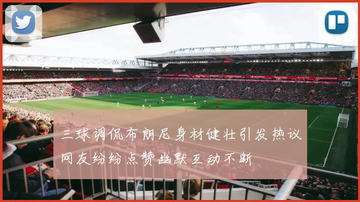 三球调侃布朗尼身材健壮引发热议网友纷纷点赞幽默互动不断