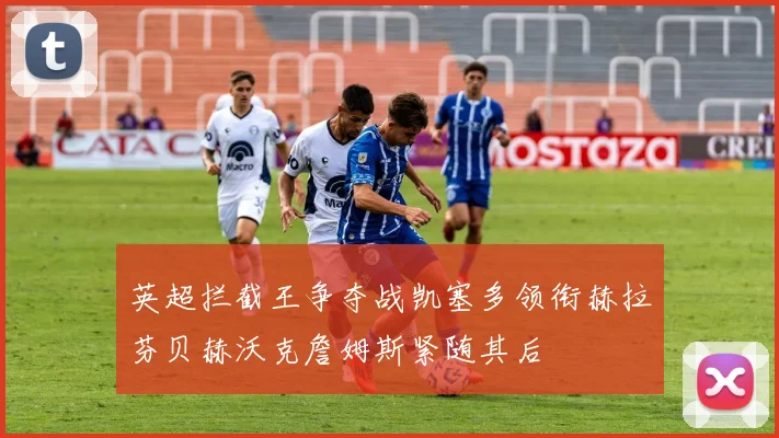 英超拦截王争夺战凯塞多领衔赫拉芬贝赫沃克詹姆斯紧随其后
