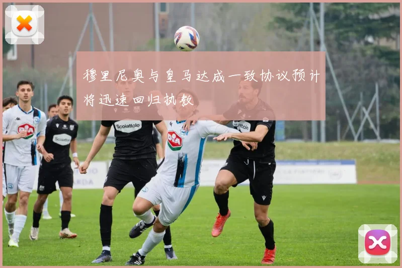 穆里尼奥与皇马达成一致协议预计将迅速回归执教