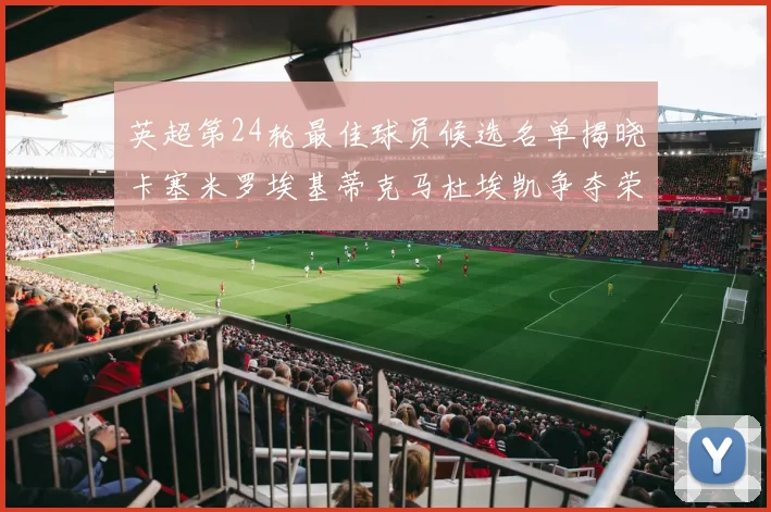 英超第24轮最佳球员候选名单揭晓卡塞米罗埃基蒂克马杜埃凯争夺荣誉