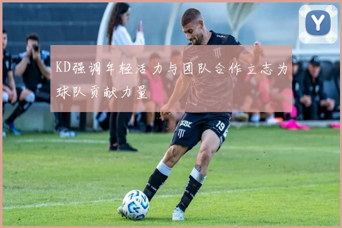 KD强调年轻活力与团队合作立志为球队贡献力量