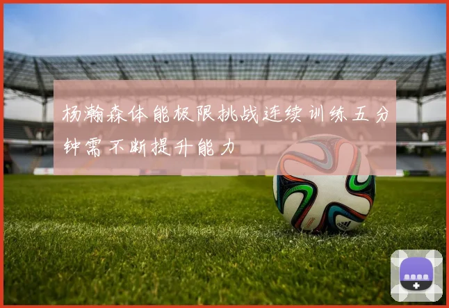 杨瀚森体能极限挑战连续训练五分钟需不断提升能力