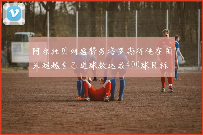 阿尔托贝利盛赞劳塔罗期待他在国米超越自己进球数达成400球目标