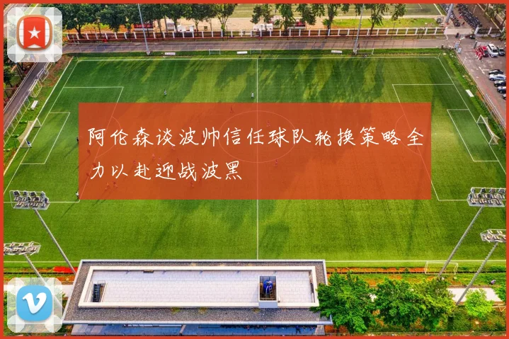 阿伦森谈波帅信任球队轮换策略全力以赴迎战波黑